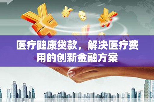 隆昌医疗健康贷款，解决医疗费用的创新金融方案