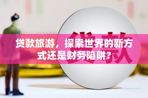 兰考贷款旅游，探索世界的新方式还是财务陷阱？